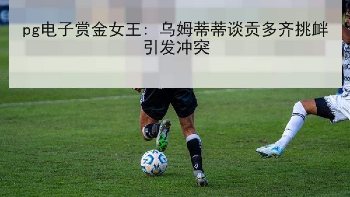 pg电子赏金女王: 乌姆蒂蒂谈贡多齐挑衅引发冲突 pg电子赏金女王: 乌姆蒂蒂谈贡多齐挑衅引发冲突