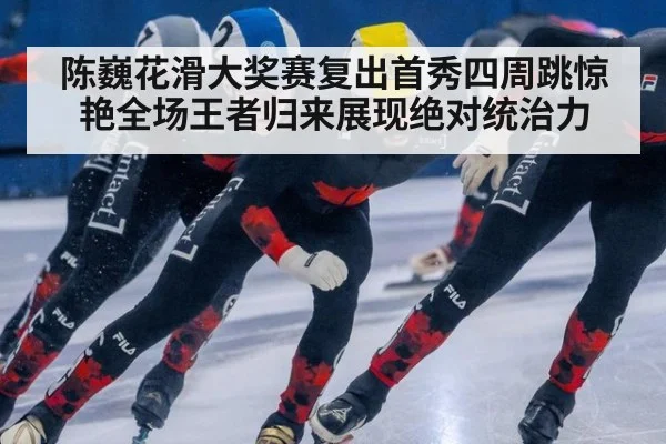 陈巍花滑大奖赛复出首秀四周跳惊艳全场王者归来展现绝对统治力