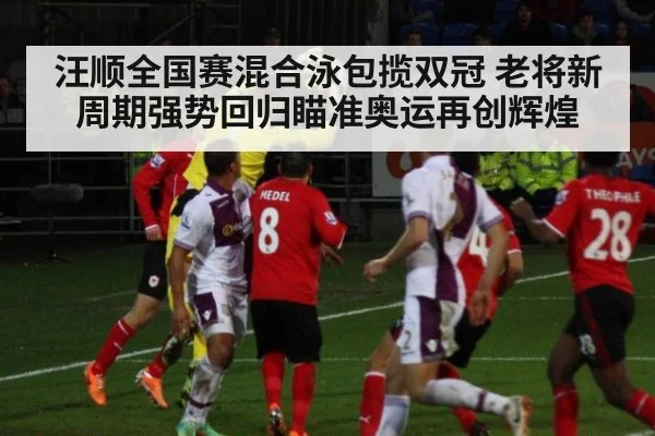 汪顺全国赛混合泳包揽双冠 老将新周期强势回归瞄准奥运再创辉煌