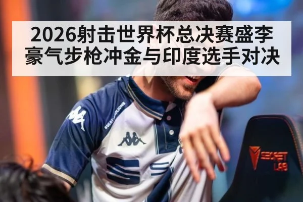 2026射击世界杯总决赛盛李豪气步枪冲金与印度选手对决